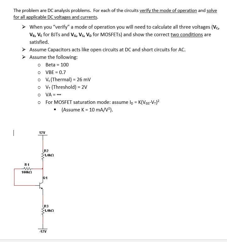 The problem are DC analysis problems. For each of the circuits verify the mode of operation and solve
for all applicable DC voltages and currents.
> When you "verify" a mode of operation you will need to calculate all three voltages (Vc,
Ve, VE for BJTS and VG, Vs, Vp for MOSFETS) and show the correct two conditions are
satisfied.
> Assume Capacitors acts like open circuits at DC and short circuits for AC.
> Assume the following:
O Beta = 100
O VBE = 0.7
o V: (Thermal) = 26 mv
o V (Threshold) = 2V
O VA = --
o For MOSFET saturation mode: assume Ip = K(Ves-V-)?
(Assume K = 10 mA/V²).
12V
R2
1.0kn
R1
100kn
01
R3
>1.0kn
-12V
