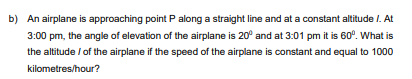 b) An airplane is approaching point P along a straight line and at a constant altitude /. At
3:00 pm, the angle of elevation of the airplane is 20° and at 3:01 pm it is 60°. What is
the altitude / of the airplane if the speed of the airplane is constant and equal to 1000
kilometres/hour?
