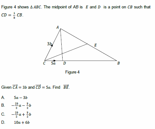 Figure 4 shows A ABC. The midpoint of AB is E and D is a point on CB such that
CD = CB.
A
3b
E
Sa
B
Figure 4
Given CA = 3b and CD = 5a. Find BẺ.
A.
5a – 3b
B. -a-
C. -a+b
D.
10a + 6b
