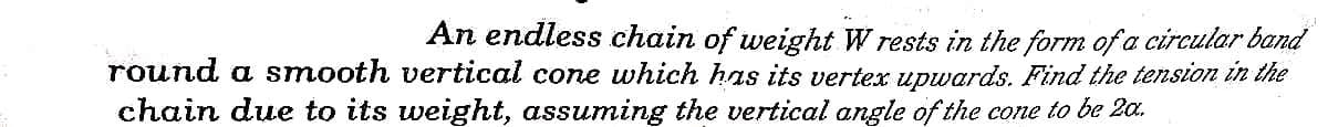 An endless chain of weight W rests in the form of a circular band
round a smooth vertical cone which has its vertex upwards. Find the tension in the
chain due to its weight, assuming the vertical angle of the cone to be 2a.
