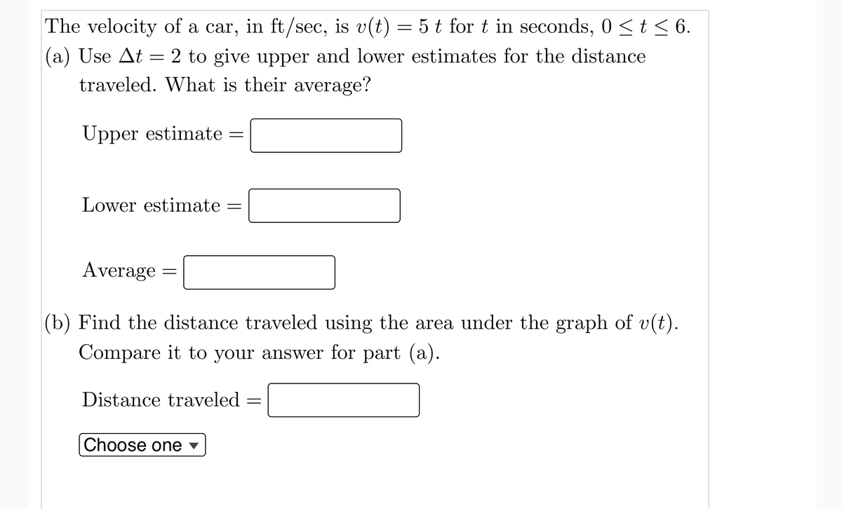 The velocity of a car, in ft/sec, is v(t) = 5 t for t in seconds, 0 <t< 6.
(a) Use At = 2 to give upper and lower estimates for the distance
traveled. What is their average?
Upper estimate =
Lower estimate
Average
(b) Find the distance traveled using the area under the graph of v(t).
Compare it to your answer for part (a).
Distance traveled
Choose one ▼
