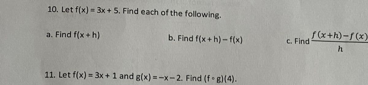 10. Let f(x) = 3x + 5. Find each of the following.
f (x+h)-f (x)
a. Find f(x + h)
b. Find f(x+ h)- f(x)
C. Find
11. Let f(x) = 3x + 1 and g(x) =-x-2. Find (f g)(4).
%3D
