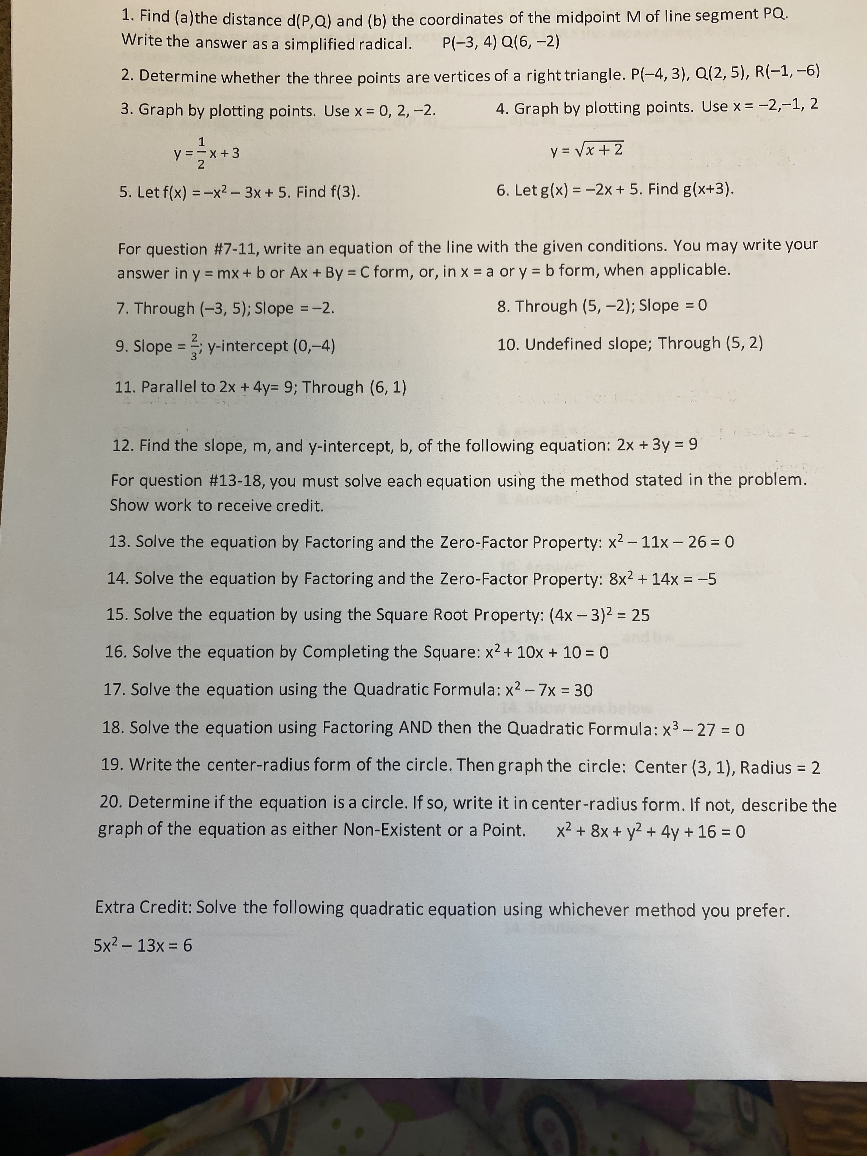 ### Educational Website: Math Problem Set

#### Algebra and Geometry Exercises

1. **Find (a) the distance d(P,Q) and (b) the coordinates of the midpoint M of line segment PQ.**
   Write the answer as a simplified radical.
   - \( P(-3, 4) \)
   - \( Q(6, -2) \)

2. **Determine whether the three points are vertices of a right triangle.**
   - \( P(-4, 3) \)
   - \( Q(2, 5) \)
   - \( R(-1, -6) \)

3. **Graph by plotting points.** Use \( x = 0, 2, -2 \).
   - \( y = \frac{1}{2}x + 3 \)

4. **Graph by plotting points.** Use \( x = -2, -1, 2 \).
   - \( y = \sqrt{x + 2} \)

5. **Let \( f(x) = -x^2 - 3x + 5 \). Find \( f(3) \)**

6. **Let \( g(x) = -2x + 5 \). Find \( g(x + 3) \)**

### Linear Equations

For questions #7-11, write an equation of the line with the given conditions. You may write your answer in \( y = mx + b \) or \( Ax + By = C \) form, or, in \( x = a \) or \( y = b \) form, when applicable.

7. **Through \((-3, 5)\); Slope = \(-2\)**

8. **Through \((5, -2)\); Slope = 0**

9. **Slope = \(\frac{2}{3}\); y-intercept \((0,-4)\)**

10. **Undefined slope; Through \((5, 2)\)**

11. **Parallel to \( 2x + 4y = 9 \); Through \((6, 1)\)**

### Analyzing Linear Equations

12. **Find the slope, m, and y-intercept, b, of the following equation:**
   - \( 2x + 3y = 9 \)

### Solving Quadratic Equations

For questions #13-