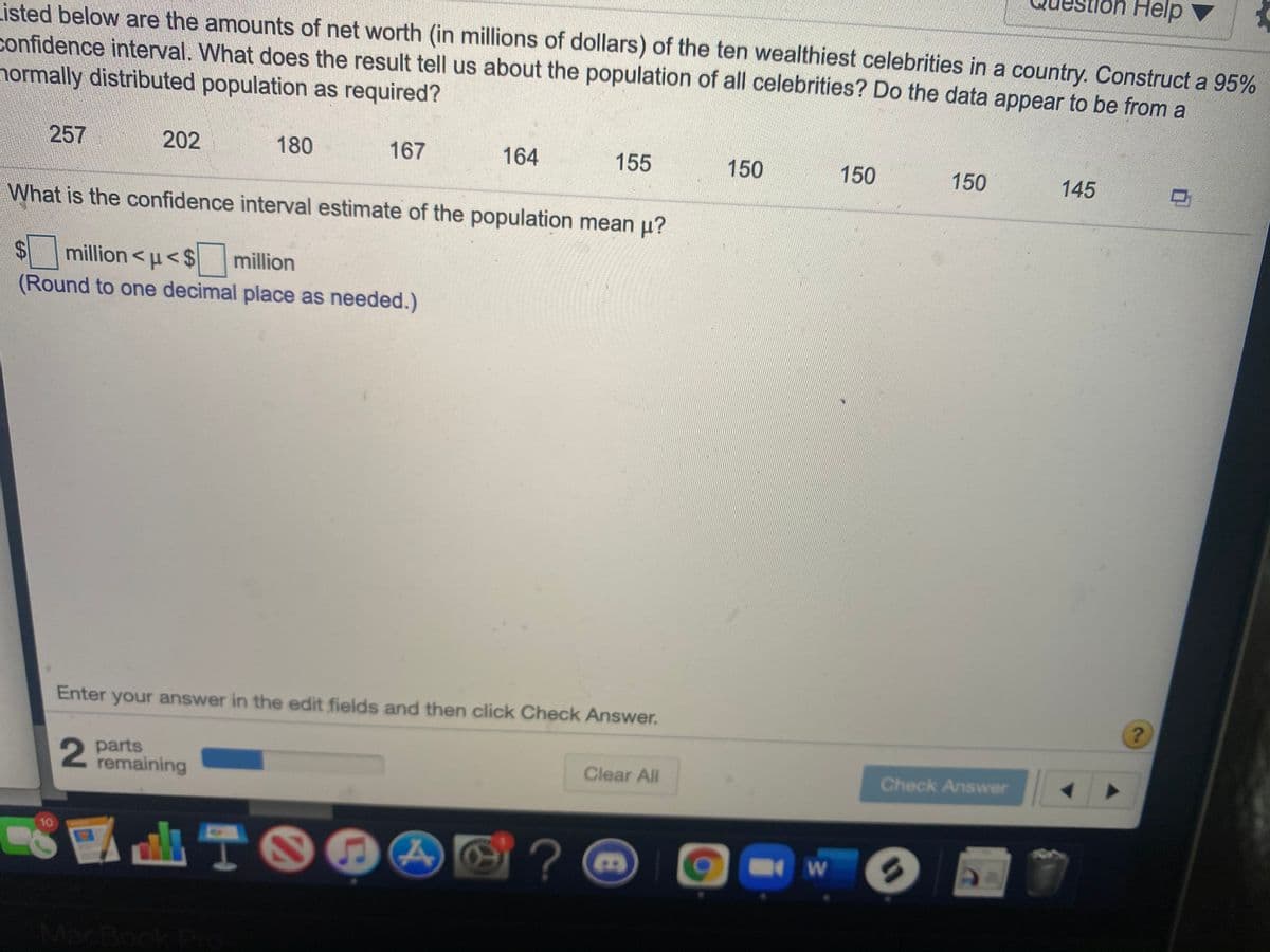 Help
Listed below are the amounts of net worth (in millions of dollars) of the ten wealthiest celebrities in a country. Construct a 95%
confidence interval. What does the result tell us about the population of all celebrities? Do the data appear to be from a
normally distributed population as required?
257
202
180
167
164
155
150
150
150
145
What is the confidence interval estimate of the population mean u?
%$4
million <u<$
million
(Round to one decimal place as needed.)
Enter your answer in the edit fields and then click Check Answer.
?.
2 parts
remaining
Clear All
Check Answer
A TO04
8?
10
MacBook Po
%3D
%24
