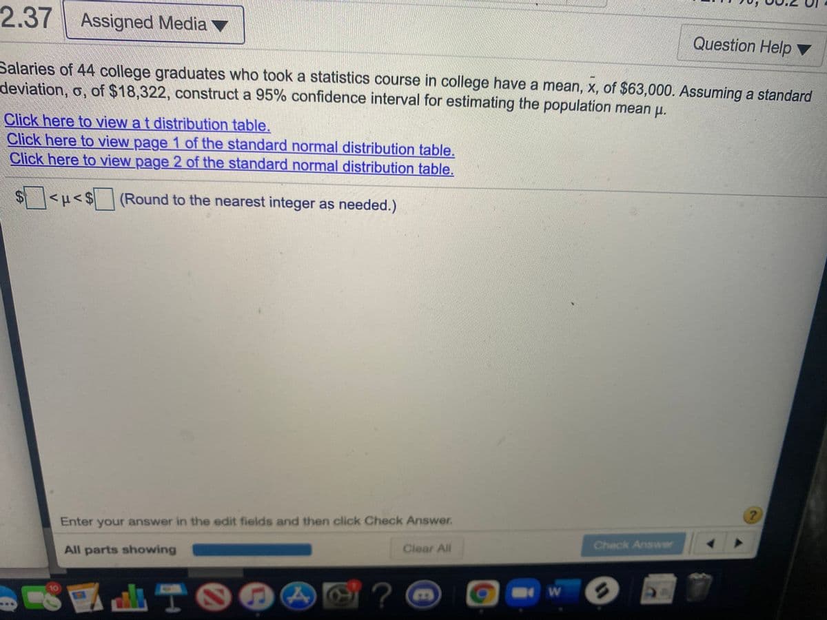 2.37 Assigned Media ▼
Question Help ▼
Salaries of 44 college graduates who took a statistics course in college have a mean, x, of $63,000. Assuming a standard
deviation, o, of $18,322, construct a 95% confidence interval for estimating the population mean u.
Click here to view a t distribution table.
Click here to view page 1 of the standard normal distribution table.
Click here to view page 2 of the standard normal distribution table.
$4
(Round to the nearest integer as needed.)
Enter your answer in the edit fields and then click Check Answer.
All parts showing
Clear All
Check Answer
A TOG
10
%3D
%24
