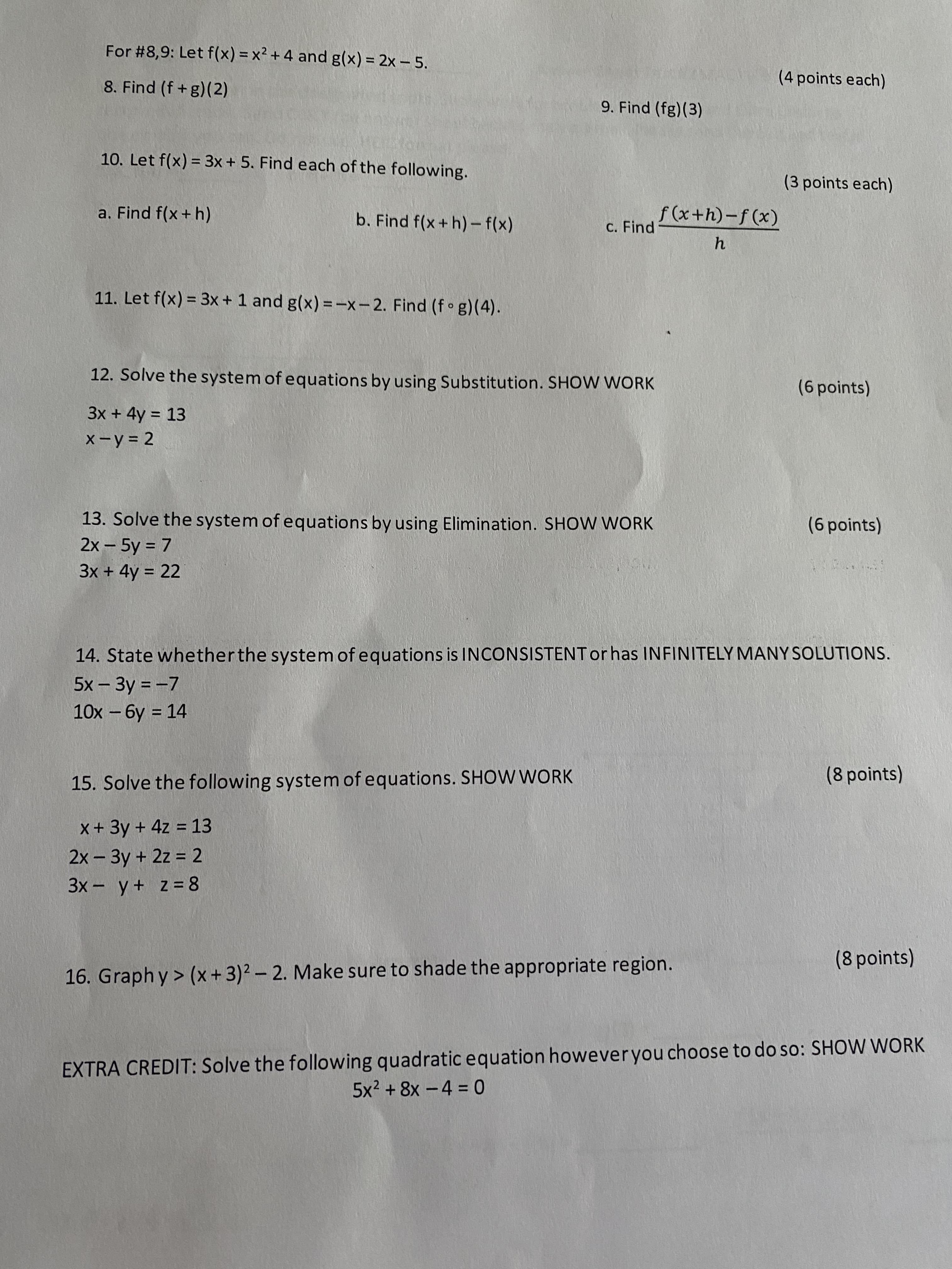 ### Mathematics Practice Problems

#### Functions and Operations

**For questions 8 and 9:** Let \( f(x) = x^2 + 4 \) and \( g(x) = 2x - 5 \).

8. Find \( (f + g)(2) \).  
   _4 points_

9. Find \( (fg)(3) \).  
   _4 points_

10. Let \( f(x) = 3x + 5 \). Find each of the following.
   
   a. Find \( f(x + h) \).  
      _3 points_

   b. Find \( f(x + h) - f(x) \).  
      _3 points_

   c. Find \( \frac{f(x + h) - f(x)}{h} \).  
      _3 points_

11. Let \( f(x) = 3x + 1 \) and \( g(x) = -x - 2 \). Find \( (f \circ g)(4) \).

---

#### Solving Systems of Equations

12. Solve the system of equations using Substitution. **SHOW WORK**
   
   \[
   \begin{cases}
   3x + 4y = 13 \\
   x - y = 2
   \end{cases}
   \]
   _6 points_

13. Solve the system of equations using Elimination. **SHOW WORK**
   
   \[
   \begin{cases}
   2x - 5y = 7 \\
   3x + 4y = 22
   \end{cases}
   \]
   _6 points_

14. State whether the system of equations is INCONSISTENT or has INFINITELY MANY SOLUTIONS.
   
   \[
   \begin{cases}
   5x - 3y = -7 \\
   10x - 6y = 14
   \end{cases}
   \]

---

#### Additional Problems

15. Solve the following system of equations. **SHOW WORK**
   
   \[
   \begin{cases}
   x + 3y + 4z = 13 \\
   2x - 3y + 2z = 2 \\
   3x - y + z = 8
   \end{cases}
   \]
   _8 points