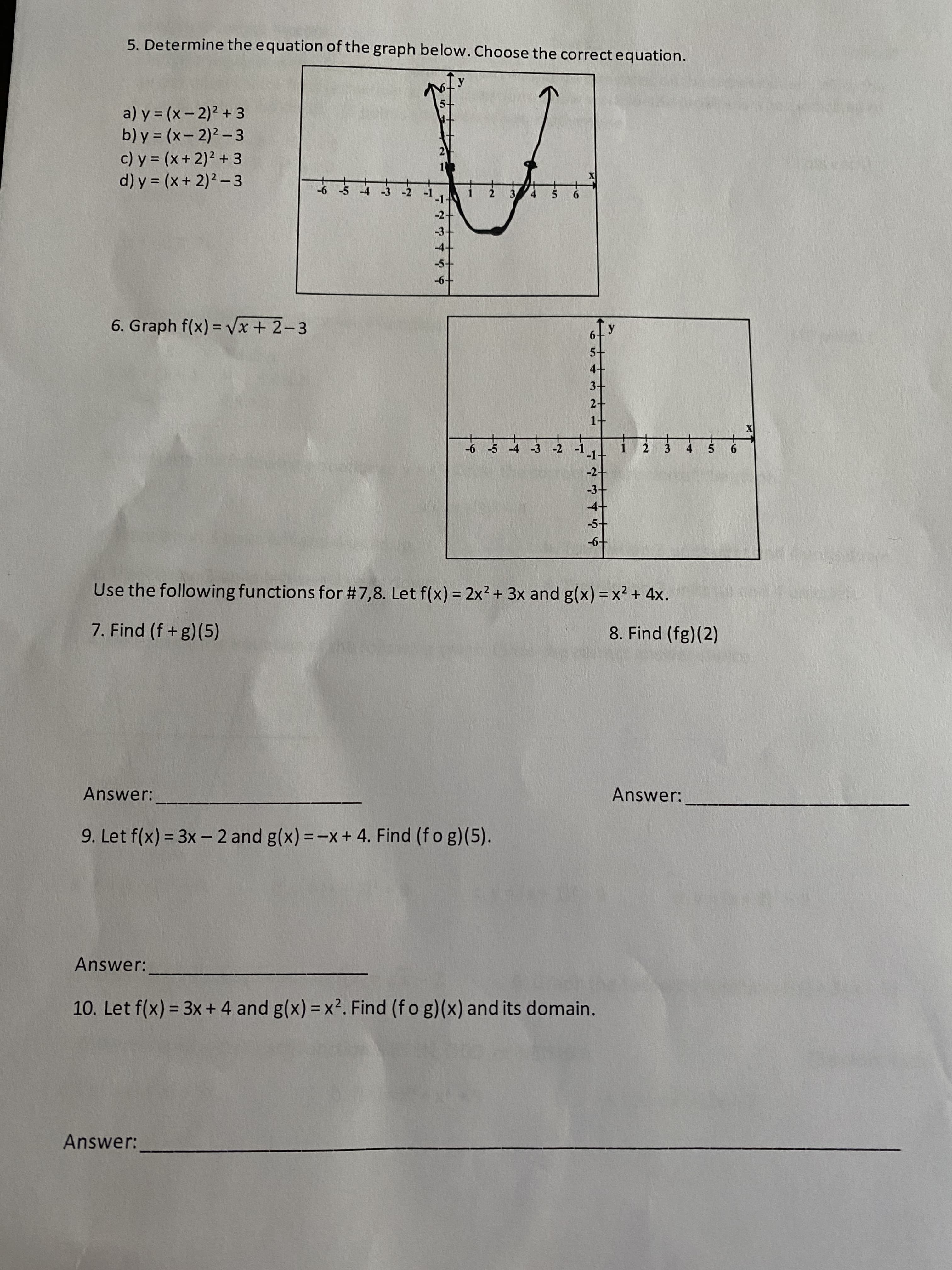 **Educational Worksheet Transcription**

---

### 5. Determine the equation of the graph below. Choose the correct equation.
Graph depicting a parabola with its vertex at (2, -3) and opening upwards.

Options:
a) \( y = (x - 2)^2 + 3 \)

b) \( y = (x - 2)^2 - 3 \)

c) \( y = (x + 2)^2 + 3 \)

d) \( y = (x + 2)^2 - 3 \)

---

### 6. Graph \( f(x) = \sqrt{x + 2} - 3 \)
Graph depicting the function \( f(x) = \sqrt{x + 2} - 3 \) on a coordinate plane. The graph starts at (-2, -3) and continues to increase slowly as \( x \) values become more positive.

---

### Use the following functions for #7 and 8. Let \( f(x) = 2x^2 + 3x \) and \( g(x) = x^2 + 4x \).

7. Find \( (f \circ g)(5) \).

Answer: ____________________

8. Find \( (g \circ f)(2) \).

Answer: ____________________

---

### 9. Let \( f(x) = 3x - 2 \) and \( g(x) = -x + 4 \). Find \( (f \circ g)(5) \).

Answer: ____________________

---

### 10. Let \( f(x) = 3x + 4 \) and \( g(x) = x^2 \). Find \( (f \circ g)(x) \) and its domain.

Answer: ___________________________________________________________________

---