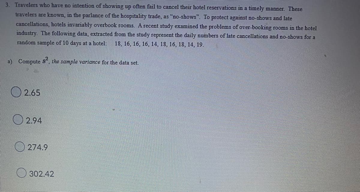 3. Travelers who have no intention of showing up often fail to cancel their hotel reservations in a timely manner. These
travelers are known, in the parlance of the hospitality trade, as "no-shows". To protect against no-shows and late
cancellations, hotels invariably overbook rooms. A recent study examined the problems of over-booking rooms in the hotel
industry. The following data, extracted from the study represent the daily numbers of late cancellations and no-shows for a
random sample of 10 days at a hotel: 18, 16, 16, 16, 14, 18, 16, 18, 14, 19.
a) Compute 8², the sample variance for the data set.
2.65
2.94
274.9
302.42