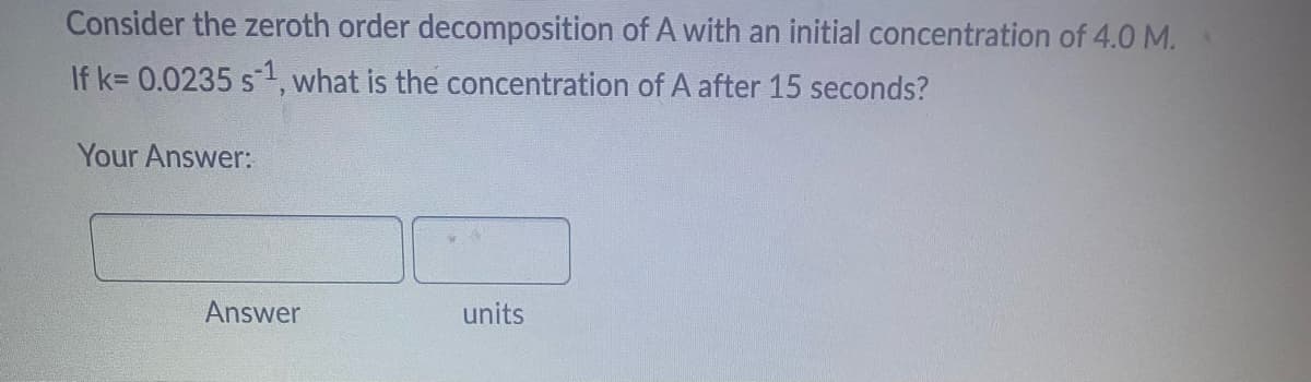 Consider the zeroth order decomposition of A with an initial concentration of 4.0 M.
If k= 0.0235 s¹, what is the concentration of A after 15 seconds?
Your Answer:
Answer
units