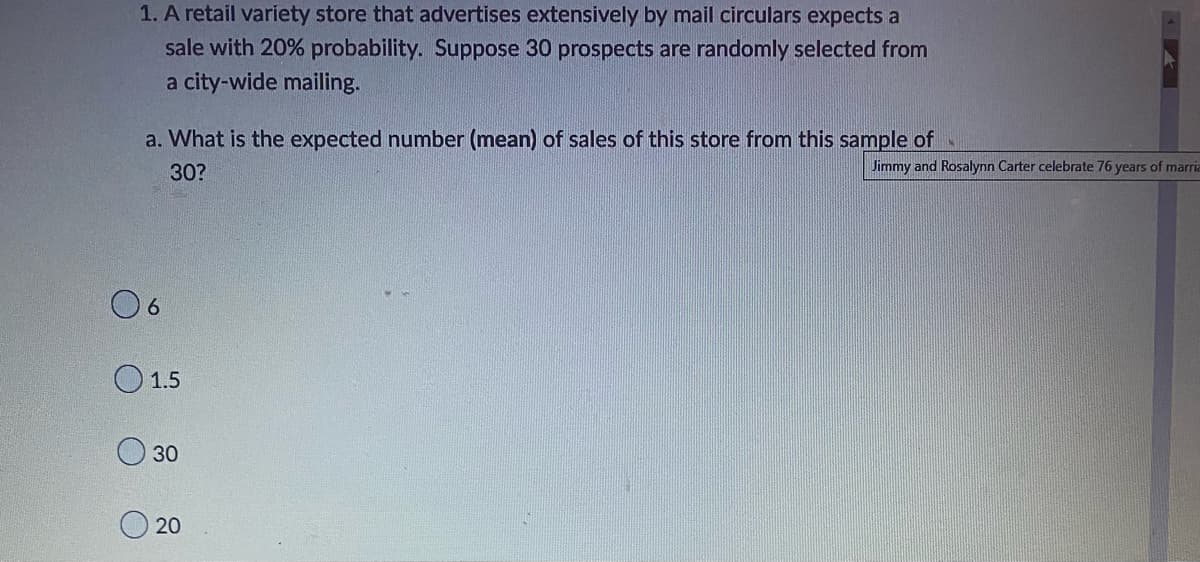 1. A retail variety store that advertises extensively by mail circulars expects a
sale with 20% probability. Suppose 30 prospects are randomly selected from
a city-wide mailing.
a. What is the expected number (mean) of sales of this store from this sample of
30?
6
1.5
30
20
Jimmy and Rosalynn Carter celebrate 76 years of marria