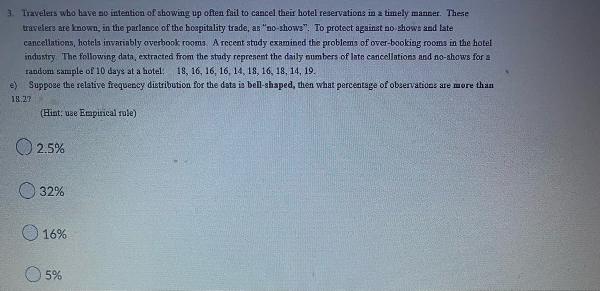 3. Travelers who have no intention of showing up often fail to cancel their hotel reservations in a timely manner. These
travelers are known, in the parlance of the hospitality trade, as "no-shows". To protect against no-shows and late
cancellations, hotels invariably overbook rooms. A recent study examined the problems of over-booking rooms in the hotel
industry. The following data, extracted from the study represent the daily numbers of late cancellations and no-shows for a
random sample of 10 days at a hotel: 18, 16, 16, 16, 14, 18, 16, 18, 14, 19.
e) Suppose the relative frequency distribution for the data is bell-shaped, then what percentage of observations are more than
18.2?
(Hint: use Empirical rule)
2.5%
32%
16%
5%