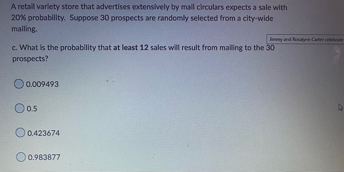 A retail variety store that advertises extensively by mail circulars expects a sale with
20% probability. Suppose 30 prospects are randomly selected from a city-wide
mailing.
c. What is the probability that at least 12 sales will result from mailing to the 30
prospects?
0.009493
0.5
0.423674
Jimmy and Rosalynn Carter celebrate
0.983877
2