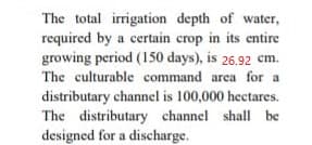 The total irrigation depth of water,
required by a certain crop in its entire
growing period (150 days), is 26.92 cm.
The culturable command area for a
distributary channel is 100,000 hectares.
The distributary channel shall be
designed for a discharge.
