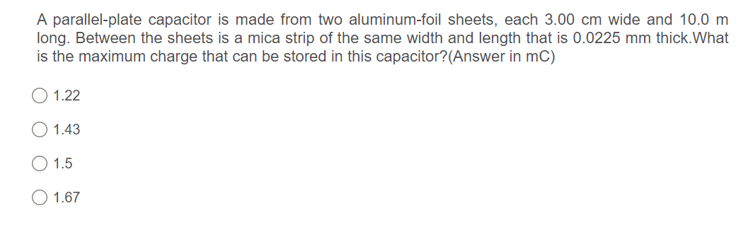 A parallel-plate capacitor is made from two aluminum-foil sheets, each 3.00 cm wide and 10.0 m
long. Between the sheets is a mica strip of the same width and length that is 0.0225 mm thick.What
is the maximum charge that can be stored in this capacitor?(Answer in mC)
O 1.22
O 1.43
1.5
O 1.67
