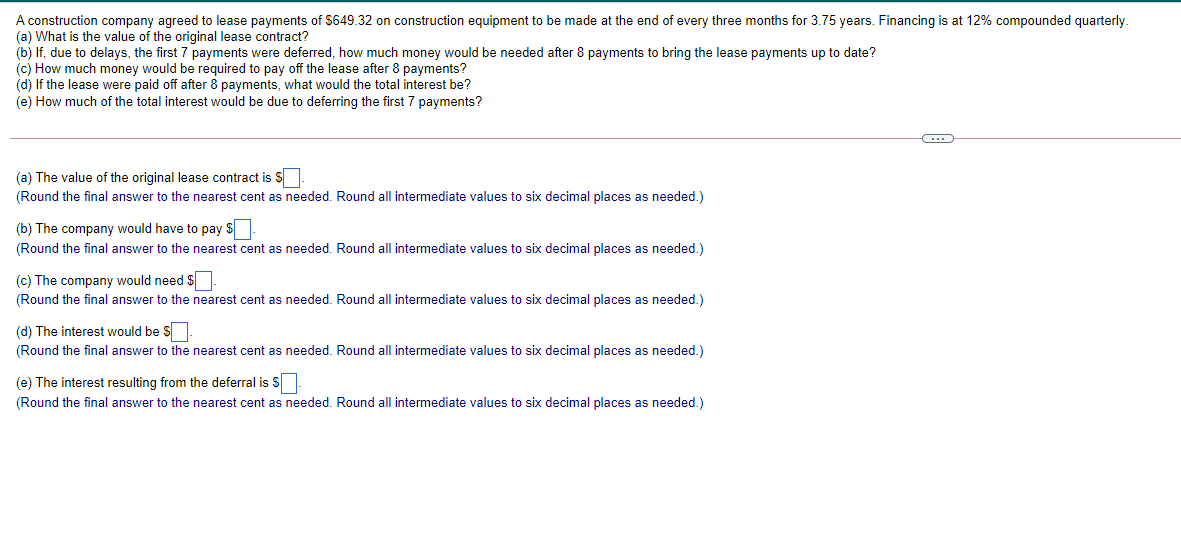 A construction company agreed to lease payments of $649.32 on construction equipment to be made at the end of every three months for 3.75 years. Financing is at 12% compounded quarterly.
(a) What is the value of the original lease contract?
(b) If, due to delays, the first 7 payments were deferred, how much money would be needed after 8 payments to bring the lease payments up to date?
(c) How much money would be required to pay off the lease after 8 payments?
(d) If the lease were paid off after 8 payments, what would the total interest be?
(e) How much of the total interest would be due to deferring the first 7 payments?
(a) The value of the original lease contract is S|
(Round the final answer to the nearest cent as needed. Round all intermediate values to six decimal places as needed.)
(b) The company would have to pay $
(Round the final answer to the nearest cent as needed. Round all intermediate values to six decimal places as needed.)
(c) The company would need $
(Round the final answer to the nearest cent as needed. Round all intermediate values to six decimal places as needed.)
(d) The interest would be S.
(Round the final answer to the nearest cent as needed. Round all intermediate values to six decimal places as needed.)
(e) The interest resulting from the deferral is S
(Round the final answer to the nearest cent as needed. Round all intermediate values to six decimal places as needed.)
