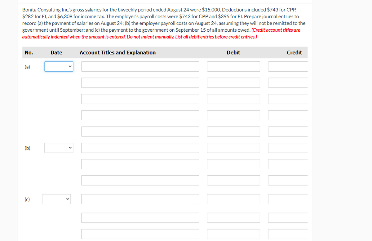 Bonita Consulting Inc's gross salaries for the biweekly period ended August 24 were $15,000. Deductions included $743 for CPP,
$282 for El, and $6,308 for income tax. The employer's payroll costs were $743 for CPP and $395 for El. Prepare journal entries to
record (a) the payment of salaries on August 24; (b) the employer payroll costs on August 24, assuming they will not be remitted to the
government until September; and (c) the payment to the government on September 15 of all amounts owed. (Credit account titles are
automatically indented when the amount is entered. Do not indent manually. List all debit entries before credit entries.)
No.
Date
Account Titles and Explanation
Debit
Credit
(a)
(Ь)
(c)
