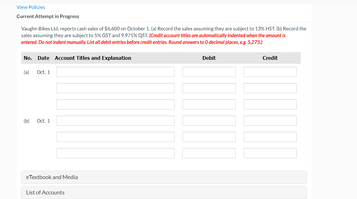 View Policies
Current Attempt in Progress
Vaughn Bikes Ltd. reports cash sales of $6,600 on October 1. (a) Record the sales assuming they are subject to 13% HST. (b) Record the
sales assuming they are subject to 5% GST and 9.975% QST. (Credit account titles are automatically indented when the amount is
entered. Do not indent manually. List all debit entries before credit entries. Round answers to 0 decimal places, e.g. 5,275.)
No. Date Account Titles and Explanation
Debit
Credit
(a)
Oct. 1
(b)
Oct. 1
eTextbook and Media
List of Accounts
