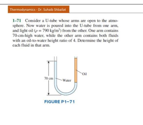 Thermodynamics- Dr. Suhaib Shbailat
1-71 Consider a U-tube whose arms are open to the atmo-
sphere. Now water is poured into the U-tube from one arm,
and light oil (p = 790 kg/m) from the other. One arm contains
70-cm-high water, while the other arm contains both fluids
with an oil-to-water height ratio of 4. Determine the height of
each fluid in that arm.
Oil
70 cm
Water
FIGURE P1-71
