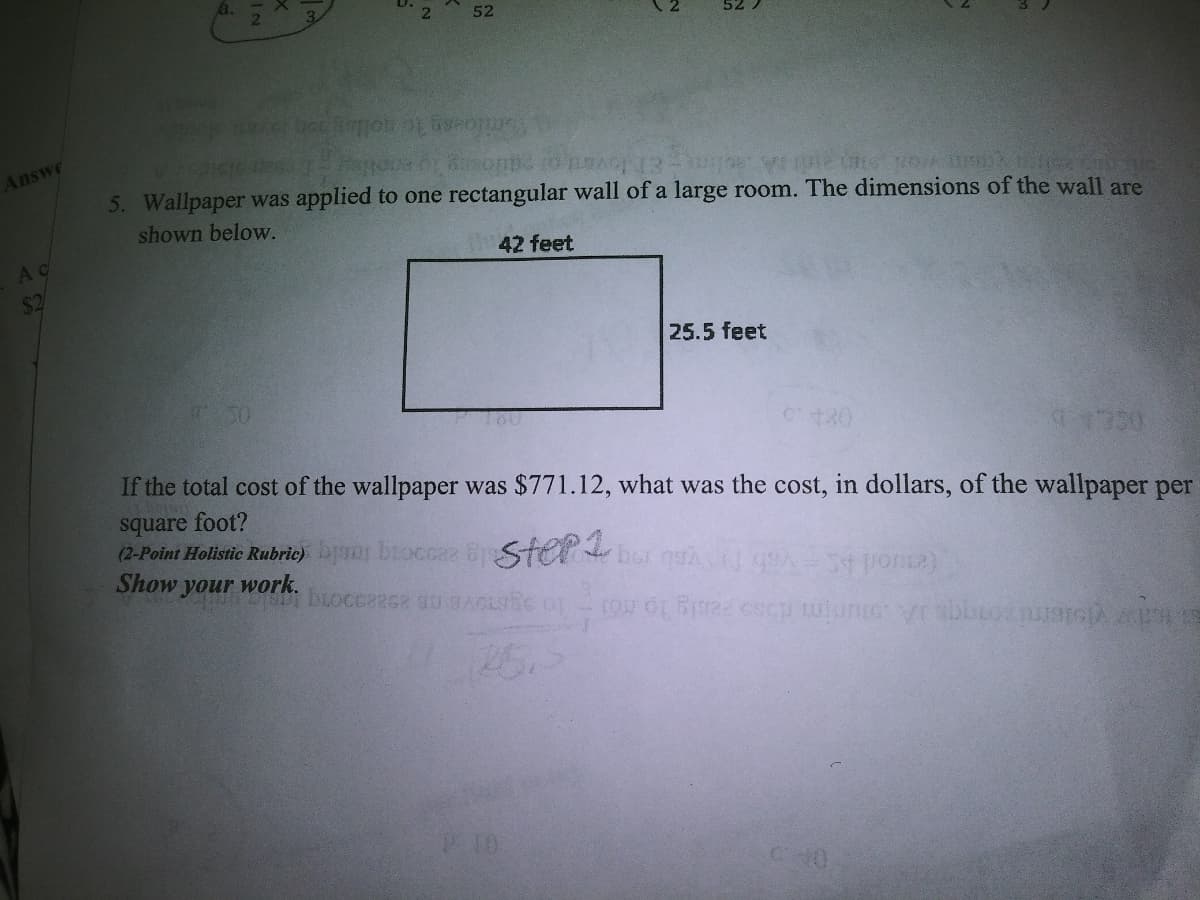 52
Answe
5. Wallpaper was applied to one rectangular wall of a large room. The dimensions of the wall are
shown below.
AC
42 feet
$2
25.5 feet
C180
If the total cost of the wallpaper was $771.12, what was the cost, in dollars, of the wallpaper per
square foot?
(2-Point Holistic Rubric)js broccaa B Sterbor quÀ A ponsa)
Show your work.
