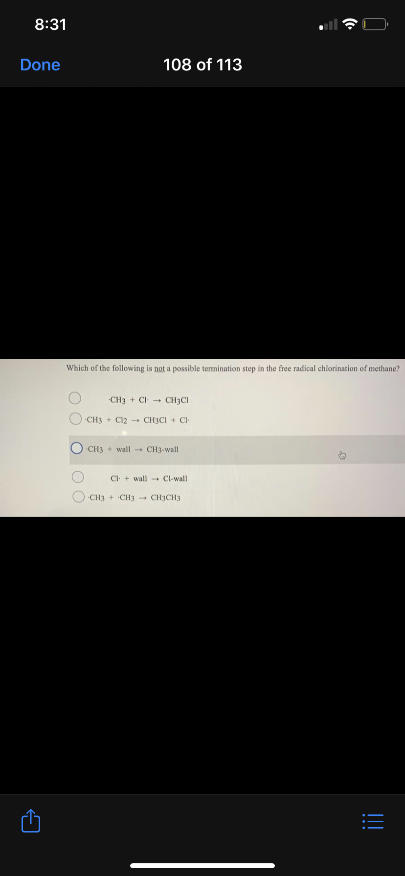 8:31
Done
108 of 113
Which of the following is not a possible termination step in the free radical chlorination of methane?
CH3 + Cl
CH3CI
CH3 + Cl2 - CH3CI + Cl
CH3 + wall - CH3-wall
Cl + wall- Cl-wall
CH3 + CH3 CH3CH3
