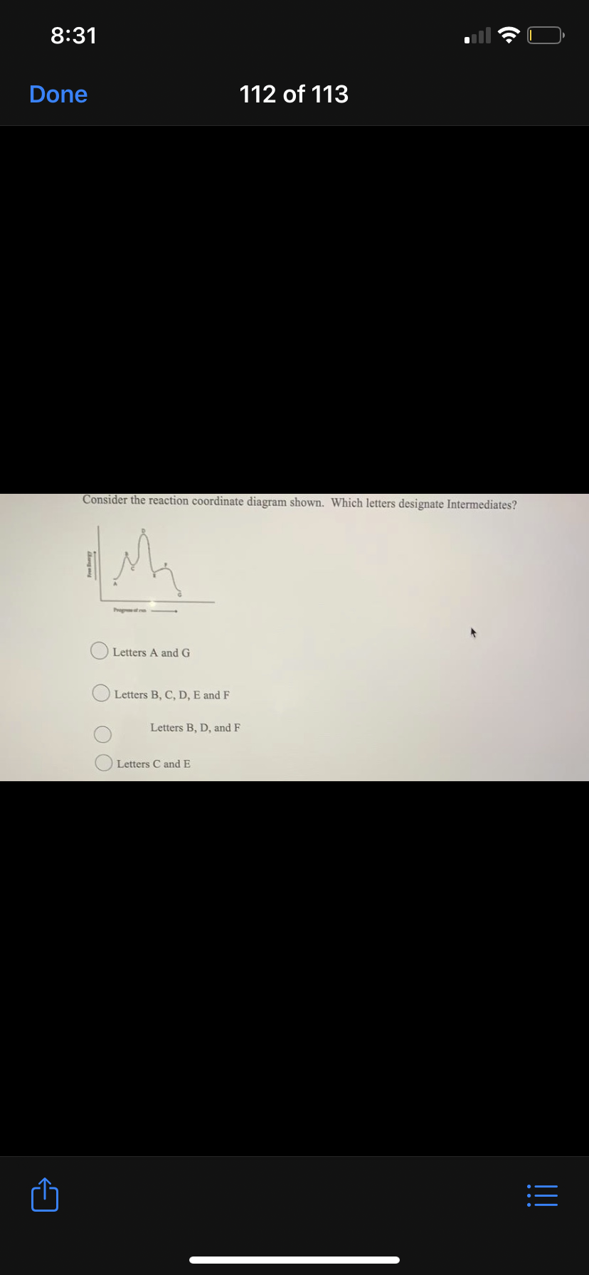 8:31
Done
112 of 113
Consider the reaction coordinate diagram shown. Which letters designate Intermediates?
Letters A and G
Letters B, C, D, E and F
Letters B, D, and F
Letters C and E
