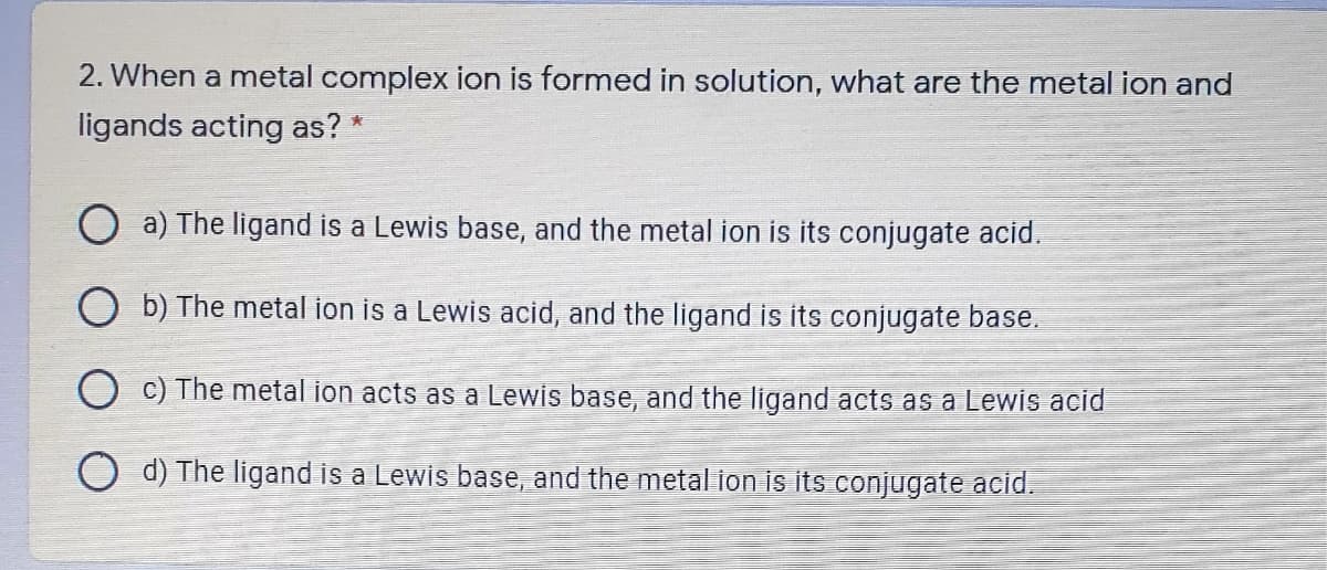 2. When a metal complex ion is formed in solution, what are the metal ion and
ligands acting as? *
O a) The ligand is a Lewis base, and the metal ion is its conjugate acid.
O b) The metal ion is a Lewis acid, and the ligand is its conjugate base.
c) The metal ion acts as a Lewis base, and the ligand acts as a Lewis acid
d) The ligand is a Lewis base, and the metal ion is its conjugate acid.
