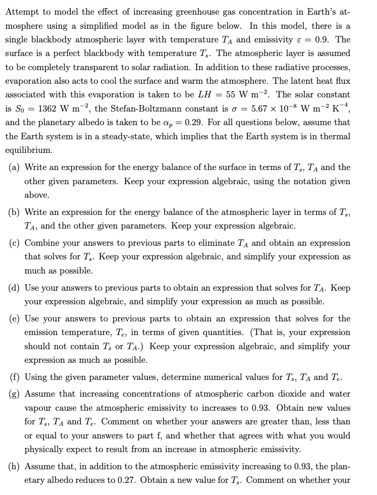 Attempt to model the effect of increasing greenhouse gas concentration in Earth's at-
mosphere using a simplified model as in the figure below. In this model, there is a
single blackbody atmospheric layer with temperature T₁ and emissivity = 0.9. The
surface is a perfect blackbody with temperature T. The atmospheric layer is assumed
to be completely transparent to solar radiation. In addition to these radiative processes,
evaporation also acts to cool the surface and warm the atmosphere. The latent heat flux
associated with this evaporation is taken to be LH = 55 W m-2. The solar constant
is So=1362 W m2, the Stefan-Boltzmann constant is o = 5.67 × 10-8 W m² K¯4,
and the planetary albedo is taken to be ap = 0.29. For all questions below, assume that
the Earth system is in a steady-state, which implies that the Earth system is in thermal
equilibrium.
(a) Write an expression for the energy balance of the surface in terms of T, TA and the
other given parameters. Keep your expression algebraic, using the notation given
above.
(b) Write an expression for the energy balance of the atmospheric layer in terms of Ts,
TA, and the other given parameters. Keep your expression algebraic.
(c) Combine your answers to previous parts to eliminate T₁ and obtain an expression
that solves for T. Keep your expression algebraic, and simplify your expression as
much as possible.
(d) Use your answers to previous parts to obtain an expression that solves for TA. Keep
your expression algebraic, and simplify your expression as much as possible.
(e) Use your answers to previous parts to obtain an expression that solves for the
emission temperature, Te, in terms of given quantities. (That is, your expression
should not contain T, or TA.) Keep your expression algebraic, and simplify your
expression as much as possible.
(f) Using the given parameter values, determine numerical values for T₁, TA and Te.
(g) Assume that increasing concentrations of atmospheric carbon dioxide and water
vapour cause the atmospheric emissivity to increases to 0.93. Obtain new values
for T, TA and Te. Comment on whether your answers are greater than, less than
or equal to your answers to part f, and whether that agrees with what you would
physically expect to result from an increase in atmospheric emissivity.
(h) Assume that, in addition to the atmospheric emissivity increasing to 0.93, the plan-
etary albedo reduces to 0.27. Obtain a new value for Tg. Comment on whether your