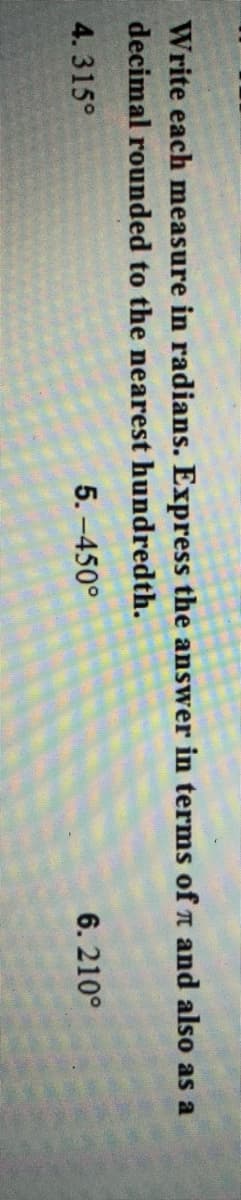 Write each measure in radians. Express the answer in terms ofn and also as a
decimal rounded to the nearest hundredth.
4. 315°
5. -450°
6. 210°
