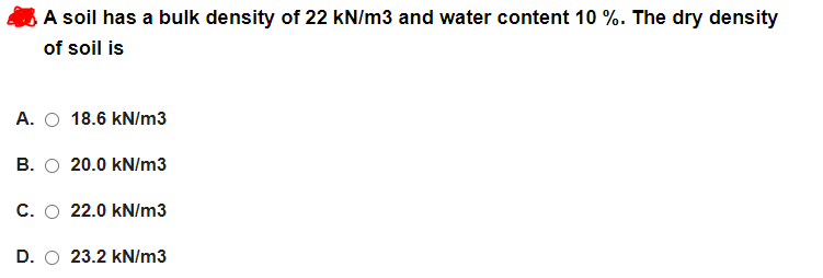 A soil has a bulk density of 22 kN/m3 and water content 10 %. The dry density
of soil is
A. O 18.6 kN/m3
B. O 20.0 kN/m3
C. O 22.0 kN/m3
D. O 23.2 kN/m3
