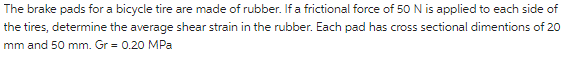 The brake pads for a bicycle tire are made of rubber. If a frictional force of 50 N is applied to each side of
the tires, determine the average shear strain in the rubber. Each pad has cross sectional dimentions of 20
mm and 50 mm. Gr = 0.20 MPa
