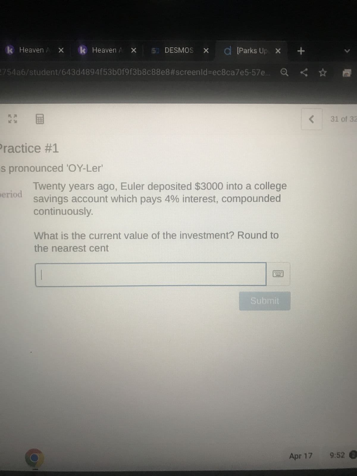 k Heaven A X
Practice #1
le Heaven A
2754a6/student/643d4894f53b0f9f3b8c88e8#screenid=ec8ca7e5-57e... Q
is pronounced 'OY-Ler'
period
IS DESMOS X d [Parks Up X +
Twenty years ago, Euler deposited $3000 into a college
savings account which pays 4% interest, compounded
continuously.
What is the current value of the investment? Round to
the nearest cent
Submit
公司
< 31 of 32
Apr 17 9:52 €