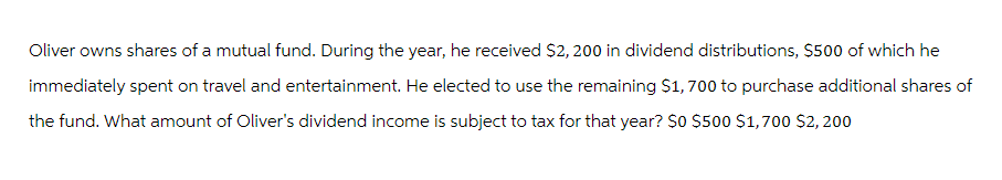 Oliver owns shares of a mutual fund. During the year, he received $2,200 in dividend distributions, $500 of which he
immediately spent on travel and entertainment. He elected to use the remaining $1,700 to purchase additional shares of
the fund. What amount of Oliver's dividend income is subject to tax for that year? $0 $500 $1,700 $2,200