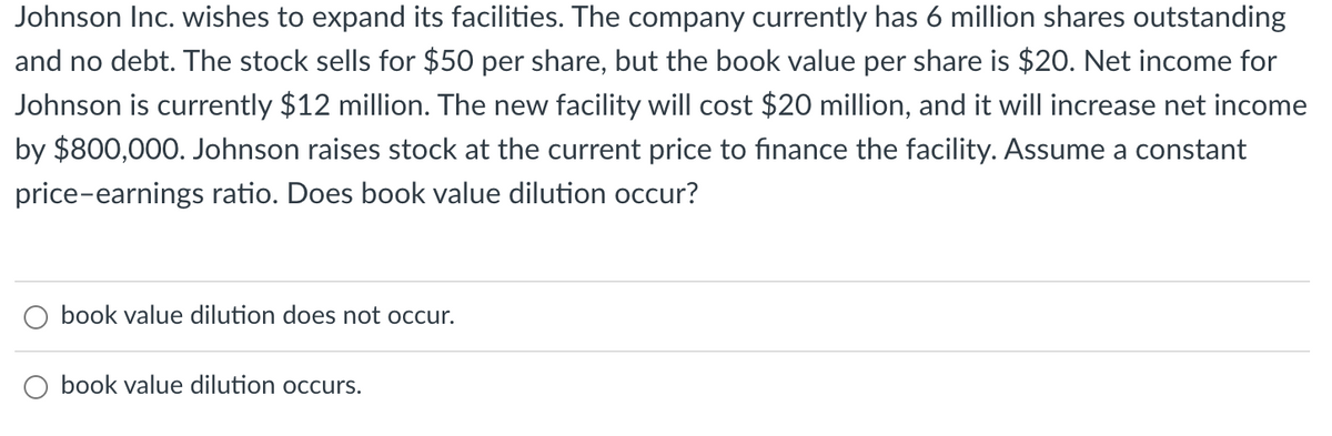 Johnson Inc. wishes to expand its facilities. The company currently has 6 million shares outstanding
and no debt. The stock sells for $50 per share, but the book value per share is $20. Net income for
Johnson is currently $12 million. The new facility will cost $20 million, and it will increase net income
by $800,000. Johnson raises stock at the current price to finance the facility. Assume a constant
price-earnings ratio. Does book value dilution occur?
book value dilution does not occur.
book value dilution occurs.