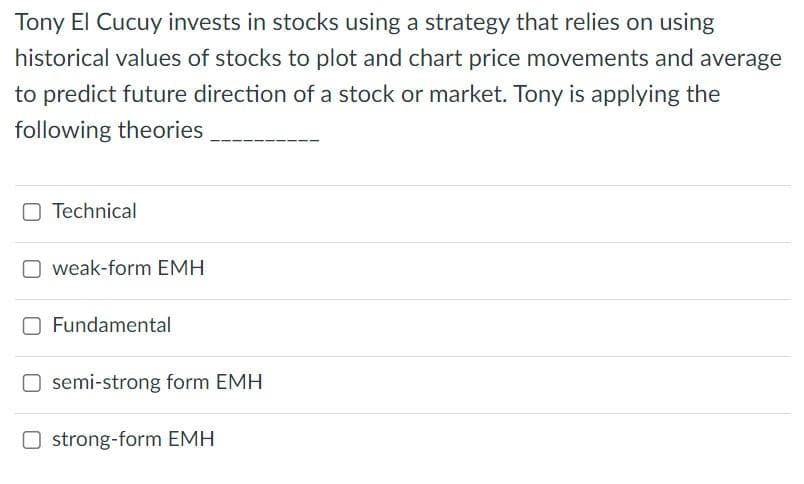 Tony El Cucuy invests in stocks using a strategy that relies on using
historical values of stocks to plot and chart price movements and average
to predict future direction of a stock or market. Tony is applying the
following theories
Technical
weak-form EMH
Fundamental
semi-strong form EMH
strong-form EMH