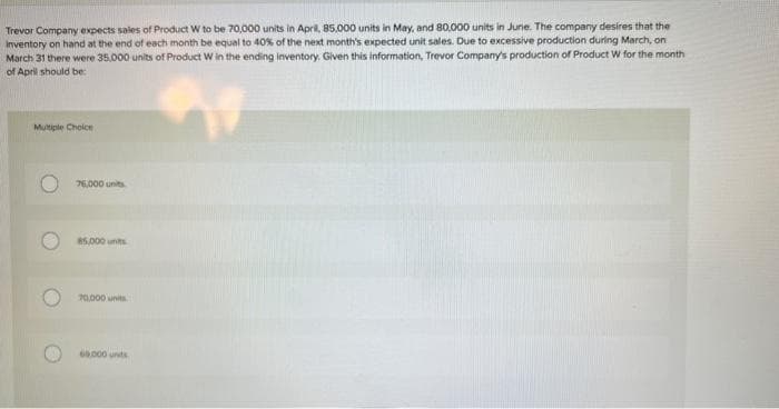 Trevor Company expects sales of Product W to be 70,000 units in April, 85,000 units in May, and 80,000 units in June. The company desires that the
Inventory on hand at the end of each month be equal to 40% of the next month's expected unit sales. Due to excessive production during March, on
March 31 there were 35,000 units of Product W in the ending inventory. Given this information, Trevor Company's production of Product W for the month
of April should be:
Multiple Choice
76,000 units
85,000 units
70,000 units
60.000 units