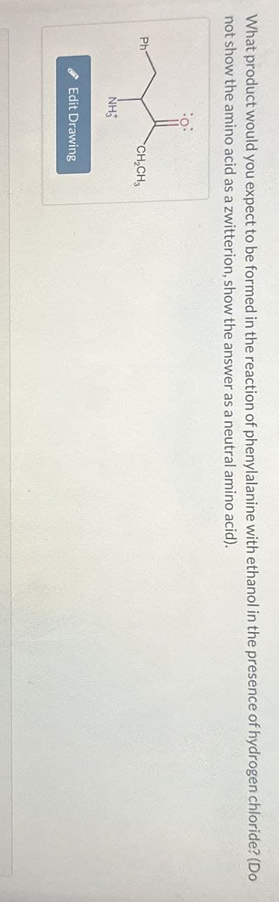 What product would you expect to be formed in the reaction of phenylalanine with ethanol in the presence of hydrogen chloride? (Do
not show the amino acid as a zwitterion, show the answer as a neutral amino acid).
Ph
NH
CH2CH3
Edit Drawing
