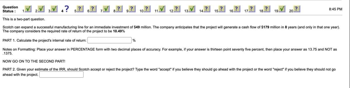 Question
Status:
This is a two-part question.
4?5?
?
?
?
?
8:45 PM
10.
12.
13.
14.
15
16.
17
18.
19
20.
Scotch can expand a successful manufacturing line for an immediate investment of $49 million. The company anticipates that the project will generate a cash flow of $179 million in 8 years (and only in that one year).
The company considers the required rate of return of the project to be 10.49%
PART 1. Calculate the project's internal rate of return:
%
Notes on Formatting: Place your answer in PERCENTAGE form with two decimal places of accuracy. For example, if your answer is thirteen point seventy five percent, then place your answer as 13.75 and NOT as
.1375.
NOW GO ON TO THE SECOND PART!
PART 2. Given your estimate of the IRR, should Scotch accept or reject the project? Type the word "accept" if you believe they should go ahead with the project or the word "reject" if you believe they should not go
ahead with the project.