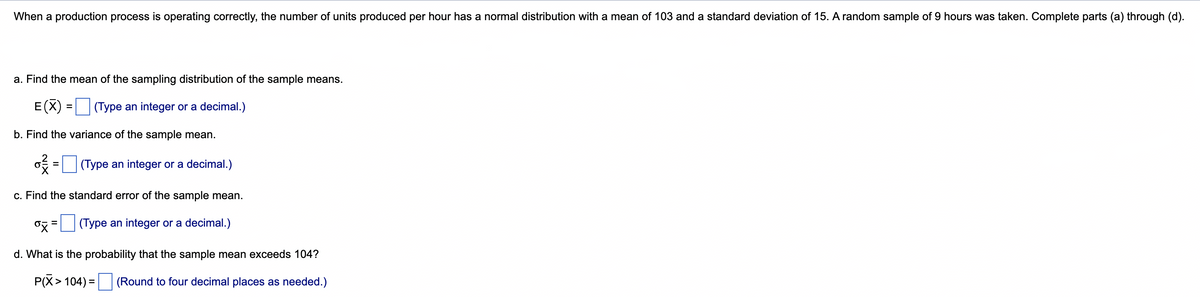 When a production process is operating correctly, the number of units produced per hour has a normal distribution with a mean of 103 and a standard deviation of 15. A random sample of 9 hours was taken. Complete parts (a) through (d).
a. Find the mean of the sampling distribution of the sample means.
E(X)
(Type an integer or a decimal.)
b. Find the variance of the sample mean.
(Type an integer or a decimal.)
=
c. Find the standard error of the sample mean.
oz = (Type an integer or a decimal.)
d. What is the probability that the sample mean exceeds 104?
P(X> 104) = (Round to four decimal places as needed.)
