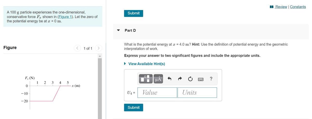 I Review | Constants
A 100 g particle experiences the one-dimensional,
conservative force Fr shown in (Figure 1). Let the zero of
the potential energy be at x = 0 m.
Submit
Part D
What is the potential energy at x = 4.0 m? Hint: Use the definition of potential energy and the geometric
interpretation of work.
Figure
1 of 1
Express your answer to two significant figures and include the appropriate units.
• View Available Hint(s)
F (N)
HA
?
2
3
4
5
x (m)
1
-10
U4 =
Value
Units
-20
Submit
