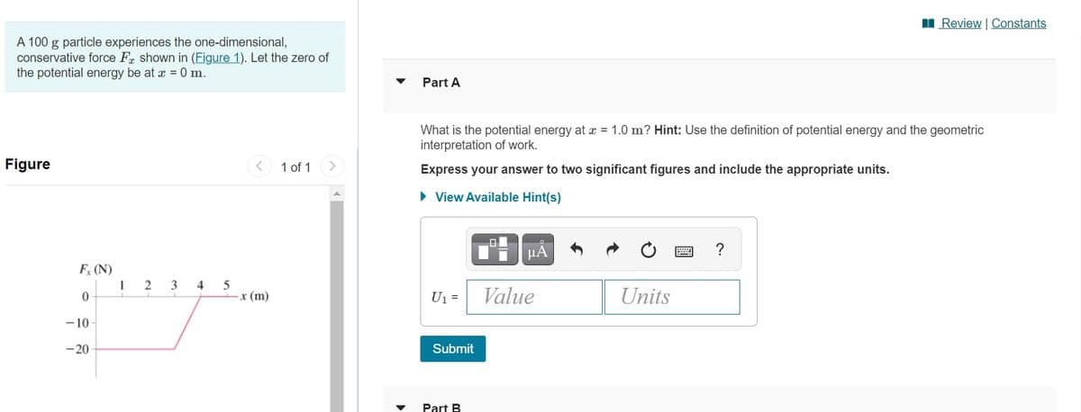 I Review Constants
A 100 g particle experiences the one-dimensional,
conservative force Fr shown in (Figure 1). Let the zero of
the potential energy be at æ = 0 m.
Part A
What is the potential energy at = 1.0 m? Hint: Use the definition of potential energy and the geometric
interpretation of work.
Figure
1 of 1
Express your answer to two significant figures and include the appropriate units.
• View Available Hint(s)
미
HA
F (N)
1
2
3
4
5
x (m)
U1 =
Value
Units
-10
-20
Submit
Part B
