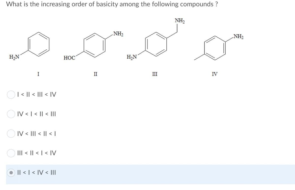 What is the increasing order of basicity among the following compounds ?
NH2
NH2
NH2
H,N
НОС
H,N
I
II
III
IV
OI< || < III < IV
O IV <1 < || < II
O IV < III < || < I
O III < || < | < IV
Il < | < IV < III
