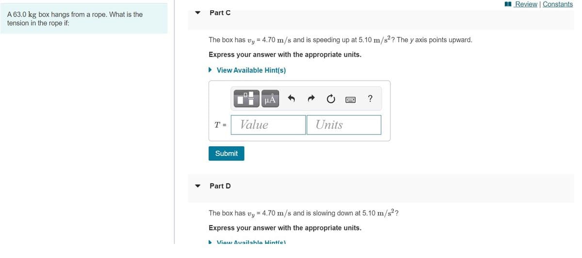 I Review | Constants
Part C
A 63.0 kg box hangs from a rope. What is the
tension in the rope if:
The box has vy = 4.70 m/s and is speeding up at 5.10 m/s?? The y axis points upward.
Express your answer with the appropriate units.
• View Available Hint(s)
HA
?
T =
Value
Units
Submit
Part D
The box has vy = 4.70 m/s and is slowing down at 5.10 m/s2?
Express your answer with the appropriate units.
> View Availahle Hint/s)
