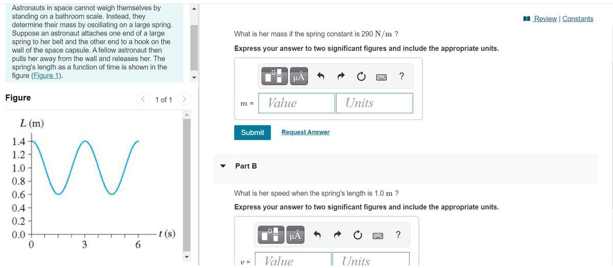 Astronauts in space cannot weigh themselves by
standing on a bathroom scale. Instead, they
determine their mass by oscillating on a large spring.
Suppose an astronaut attaches one end of a large
spring to her belt and the other end to a hook on the
wall of the space capsule. A fellow astronaut then
pulls her away from the wall and releases her. The
spring's length as a function of time is shown in the
figure (Figure 1).
I Review | Constants
What is her mass if the spring constant is 290 N/m ?
Express your answer to two significant figures and include the appropriate units.
?
Figure
1 of 1
Value
Units
m =
L (m)
Submit
Request Answer
1.4
1.2
1.0
Part B
0.8
0.6 -
0.4-
0.2 -
What is her speed when the spring's length is 1.0 m ?
Express your answer to two significant figures and include the appropriate units.
0.0
t (s)
μΑ
Value
Units
v =
