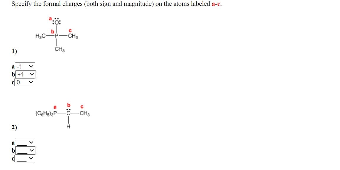 ### Formal Charges Exercise

#### Objective:
Specify the formal charges (both sign and magnitude) on the atoms labeled **a**, **b**, and **c**.

---

#### Problem 1
![Molecule 1 Diagram]
The first molecule is a compound with the structure H₃C─P─CH₃ and an oxygen atom double-bonded to the phosphorus (P) atom. The atoms are labeled as follows:
- Atom **a**: Oxygen (O) atom with lone pairs
- Atom **b**: Phosphorus (P) atom
- Atom **c**: Carbon (C) atom

`Learners' Task: Choose the correct formal charges for atoms a, b, and c from the dropdown menus.`

**Annotated Solution:**
- a: -1
- b: +1
- c: 0

This annotated solution indicates that atoms should have the following formal charges:
- Oxygen (O): -1
- Phosphorus (P): +1
- Carbon (C): 0

---

#### Problem 2
![Molecule 2 Diagram]
The second molecule is a compound with the structure (C₆H₅)₃P─C(CH₃)─H and with a lone pair on the phosphorus atom. The atoms are labeled as follows:
- Atom **a**: Phosphorus (P) atom
- Atom **b**: Carbon (C) atom
- Atom **c**: Hydrogen (H) atom

`Learners’ Task: Choose the correct formal charges for atoms a, b, and c from the dropdown menus.`

**Dropdown Options for Problem 2:**
- a: -1, 0, +1
- b: -1, 0, +1
- c: -1, 0, +1

---

This exercise helps students understand and calculate the formal charges of atoms in a molecule, aiding in the study of molecular structure and chemical bonding.