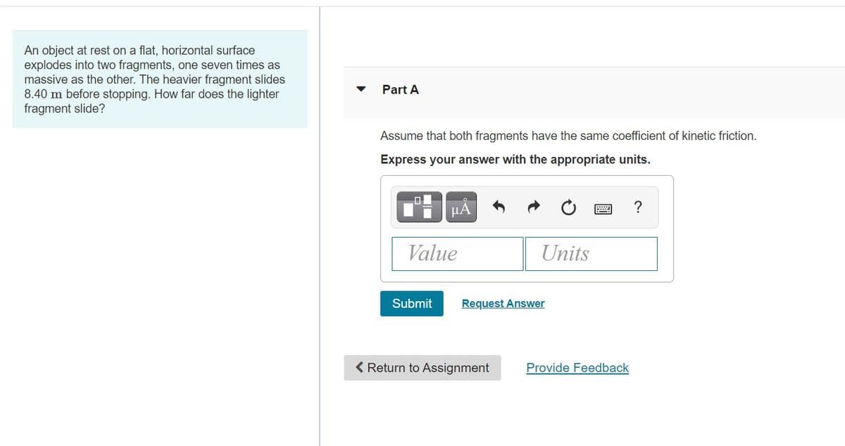 An object at rest on a flat, horizontal surface
explodes into two fragments, one seven times as
massive as the other. The heavier fragment slides
8.40 m before stopping. How far does the lighter
fragment slide?
Part A
Assume that both fragments have the same coefficient of kinetic friction.
Express your answer with the appropriate units.
μΑ
?
Value
Units
Submit
Request Answer
< Return to Assignment
Provide Feedback
