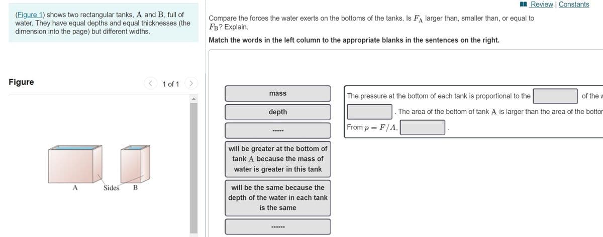 I Review | Constants
(Figure 1) shows two rectangular tanks, A and B, full of
water. They have equal depths and equal thicknesses (the
dimension into the page) but different widths.
Compare the forces the water exerts on the bottoms of the tanks. Is FA larger than, smaller than, or equal to
Fв? Explain.
Match the words in the left column to the appropriate blanks in the sentences on the right.
Figure
1 of 1
mass
The pressure at the bottom of each tank is proportional to the
of the r
depth
. The area of the bottom of tank A is larger than the area of the bottor
From
F/A,
p =
will be greater at the bottom of
tank A because the mass of
water is greater in this tank
Sides
will be the same because the
depth of the water in each tank
is the same
