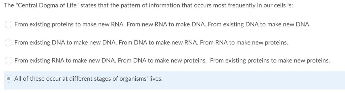 The "Central Dogma of Life" states that the pattern of information that occurs most frequently in our cells is:
O From existing proteins to make new RNA. From new RNA to make DNA. From existing DNA to make new DNA.
O From existing DNA to make new DNA. From DNA to make new RNA. From RNA to make new proteins.
From existing RNA to make new DNA. From DNA to make new proteins. From existing proteins to make new proteins.
All of these occur at different stages of organisms' lives.
