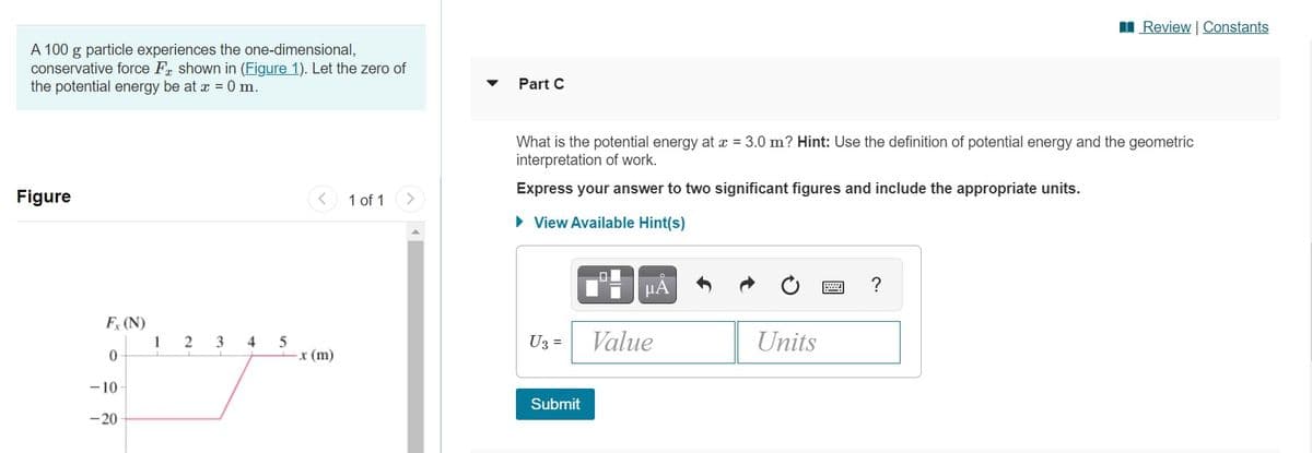 I Review | Constants
A 100 g particle experiences the one-dimensional,
conservative force Fr shown in (Figure 1). Let the zero of
the potential energy be at x = 0 m.
Part C
What is the potential energy at x = 3.0 m? Hint: Use the definition of potential energy and the geometric
interpretation of work.
Express your answer to two significant figures and include the appropriate units.
Figure
1 of 1
• View Available Hint(s)
?
HA
F (N)
1
0-
U3 =
Value
Units
2
3
4 5
x (m)
-10
Submit
-20
