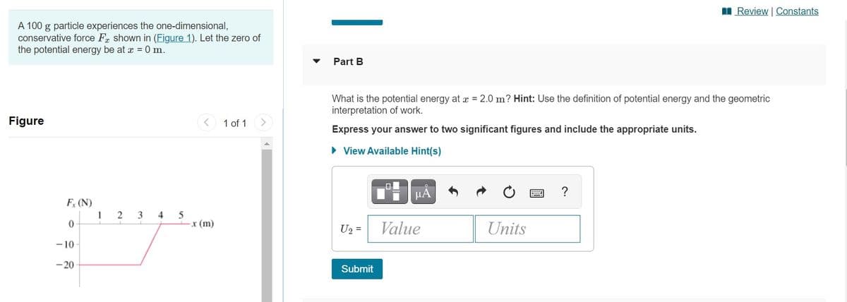 I Review Constants
A 100 g particle experiences the one-dimensional,
conservative force Fr shown in (Figure 1). Let the zero of
the potential energy be at x = 0 m.
Part B
What is the potential energy at x = 2.0 m? Hint: Use the definition of potential energy and the geometric
interpretation of work.
Figure
1 of 1
Express your answer to two significant figures and include the appropriate units.
• View Available Hint(s)
µA
?
F (N)
1
4
r (m)
U2 =
Value
Units
-10
-20
Submit
