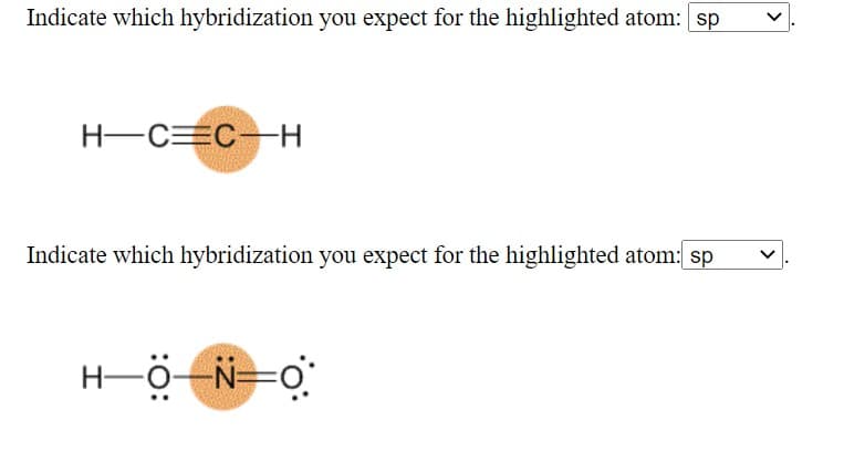 **Determination of Hybridization for Highlighted Atoms**

In this exercise, you are required to identify the hybridization of specific atoms highlighted in different molecular structures. Use the dropdown menu to select the appropriate hybridization state (sp, sp2, sp3, etc.) for the highlighted atoms.

**Problem 1:**
For the molecule given below, identify the hybridization of the highlighted carbon atom.

![Ethyne molecule with highlighted carbon atom]
- Molecule: Ethyne (commonly known as Acetylene, C2H2)
- Highlighted Atom: Carbon

*Dropdown for Selection:* 
- sp 
- sp2 
- sp3 

**Problem 2:**
For the molecule given below, identify the hybridization of the highlighted nitrogen atom.

![Nitromethane molecule with highlighted nitrogen atom]
- Molecule: Nitromethane (CH3NO2)
- Highlighted Atom: Nitrogen

*Dropdown for Selection:* 
- sp 
- sp2 
- sp3

**Graphical Explanation:**

*Problem 1 Diagnostic:*
The molecule depicted is Ethyne, where the central highlighted carbon atom forms a triple bond with another carbon atom and a single bond with a hydrogen atom. The hybridization for this carbon atom is sp, due to the linear arrangement of atoms and the presence of one sigma bond and two pi bonds.

*Problem 2 Diagnostic:*
In this representation of Nitromethane, the highlighted nitrogen atom is connected to one carbon atom via a single bond and has bonds to two oxygen atoms. Considering the molecular geometry and the double bond with one oxygen, the expected hybridization for this nitrogen atom is sp2. 

Use the dropdown menus provided to indicate your answers based on your understanding of molecular hybridization.